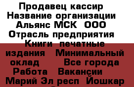 Продавец кассир › Название организации ­ Альянс-МСК, ООО › Отрасль предприятия ­ Книги, печатные издания › Минимальный оклад ­ 1 - Все города Работа » Вакансии   . Марий Эл респ.,Йошкар-Ола г.